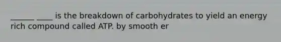 ______ ____ is the breakdown of carbohydrates to yield an energy rich compound called ATP. by smooth er