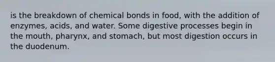 is the breakdown of chemical bonds in food, with the addition of enzymes, acids, and water. Some digestive processes begin in the mouth, pharynx, and stomach, but most digestion occurs in the duodenum.