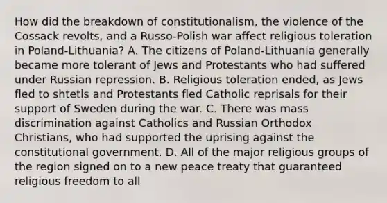 How did the breakdown of constitutionalism, the violence of the Cossack revolts, and a Russo-Polish war affect religious toleration in Poland-Lithuania? A. The citizens of Poland-Lithuania generally became more tolerant of Jews and Protestants who had suffered under Russian repression. B. Religious toleration ended, as Jews fled to shtetls and Protestants fled Catholic reprisals for their support of Sweden during the war. C. There was mass discrimination against Catholics and Russian Orthodox Christians, who had supported the uprising against the constitutional government. D. All of the major religious groups of the region signed on to a new peace treaty that guaranteed religious freedom to all