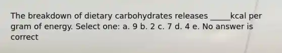 The breakdown of dietary carbohydrates releases _____kcal per gram of energy. Select one: a. 9 b. 2 c. 7 d. 4 e. No answer is correct