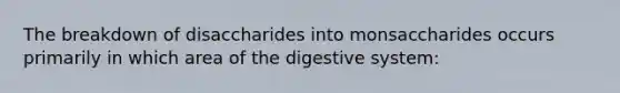 The breakdown of disaccharides into monsaccharides occurs primarily in which area of the digestive system: