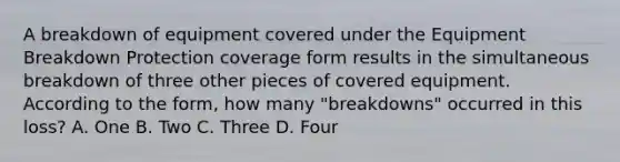 A breakdown of equipment covered under the Equipment Breakdown Protection coverage form results in the simultaneous breakdown of three other pieces of covered equipment. According to the form, how many "breakdowns" occurred in this loss? A. One B. Two C. Three D. Four