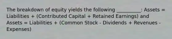 The breakdown of equity yields the following __________: Assets = Liabilities + (Contributed Capital + Retained Earnings) and Assets = Liabilities + (Common Stock - Dividends + Revenues - Expenses)