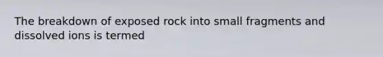 The breakdown of exposed rock into small fragments and dissolved ions is termed