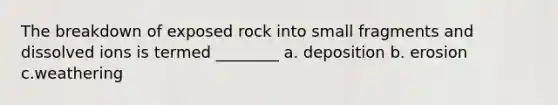 The breakdown of exposed rock into small fragments and dissolved ions is termed ________ a. deposition b. erosion c.weathering