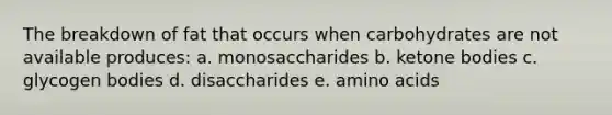 The breakdown of fat that occurs when carbohydrates are not available produces: a. monosaccharides b. ketone bodies c. glycogen bodies d. disaccharides e. amino acids