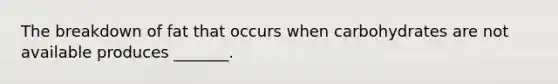 The breakdown of fat that occurs when carbohydrates are not available produces _______.