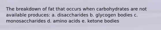 The breakdown of fat that occurs when carbohydrates are not available produces: a. disaccharides b. glycogen bodies c. monosaccharides d. amino acids e. ketone bodies