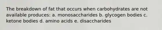 The breakdown of fat that occurs when carbohydrates are not available produces: a. monosaccharides b. glycogen bodies c. ketone bodies d. amino acids e. disaccharides