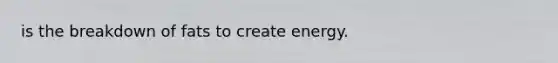 is the breakdown of fats to create energy.
