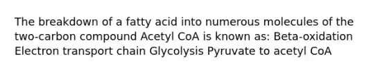 The breakdown of a fatty acid into numerous molecules of the two-carbon compound Acetyl CoA is known as: Beta-oxidation Electron transport chain Glycolysis Pyruvate to acetyl CoA