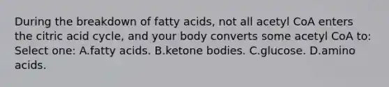 During the breakdown of fatty acids, not all acetyl CoA enters the citric acid cycle, and your body converts some acetyl CoA to: Select one: A.fatty acids. B.ketone bodies. C.glucose. D.amino acids.