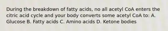 During the breakdown of fatty acids, no all acetyl CoA enters the citric acid cycle and your body converts some acetyl CoA to: A. Glucose B. Fatty acids C. Amino acids D. Ketone bodies