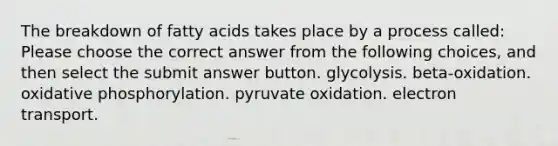 The breakdown of fatty acids takes place by a process called: Please choose the correct answer from the following choices, and then select the submit answer button. glycolysis. beta-oxidation. oxidative phosphorylation. pyruvate oxidation. electron transport.