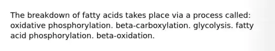 The breakdown of fatty acids takes place via a process called: oxidative phosphorylation. beta-carboxylation. glycolysis. fatty acid phosphorylation. beta-oxidation.