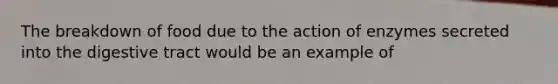 The breakdown of food due to the action of enzymes secreted into the digestive tract would be an example of