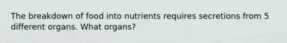 The breakdown of food into nutrients requires secretions from 5 different organs. What organs?