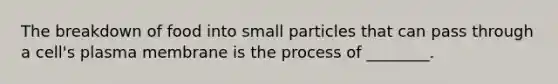 The breakdown of food into small particles that can pass through a cell's plasma membrane is the process of ________.