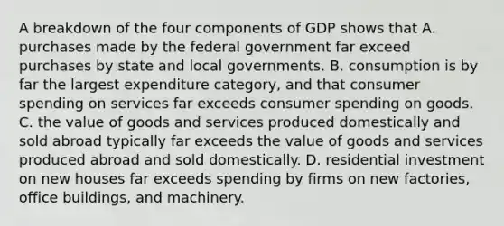 A breakdown of the four components of GDP shows that A. purchases made by the federal government far exceed purchases by state and local governments. B. consumption is by far the largest expenditure​ category, and that consumer spending on services far exceeds consumer spending on goods. C. the value of goods and services produced domestically and sold abroad typically far exceeds the value of goods and services produced abroad and sold domestically. D. residential investment on new houses far exceeds spending by firms on new​ factories, office​ buildings, and machinery.