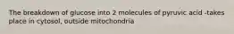 The breakdown of glucose into 2 molecules of pyruvic acid -takes place in cytosol, outside mitochondria