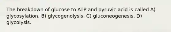 The breakdown of glucose to ATP and pyruvic acid is called A) glycosylation. B) glycogenolysis. C) gluconeogenesis. D) glycolysis.