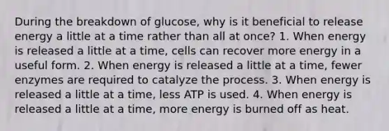 During the breakdown of glucose, why is it beneficial to release energy a little at a time rather than all at once? 1. When energy is released a little at a time, cells can recover more energy in a useful form. 2. When energy is released a little at a time, fewer enzymes are required to catalyze the process. 3. When energy is released a little at a time, less ATP is used. 4. When energy is released a little at a time, more energy is burned off as heat.