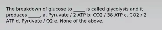 The breakdown of glucose to _____ is called glycolysis and it produces _____. a. Pyruvate / 2 ATP b. CO2 / 38 ATP c. CO2 / 2 ATP d. Pyruvate / O2 e. None of the above.