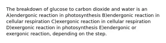 The breakdown of glucose to carbon dioxide and water is an A)endergonic reaction in photosynthesis B)endergonic reaction in cellular respiration C)exergonic reaction in cellular respiration D)exergonic reaction in photosynthesis E)endergonic or exergonic reaction, depending on the step.