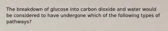 The breakdown of glucose into carbon dioxide and water would be considered to have undergone which of the following types of pathways?