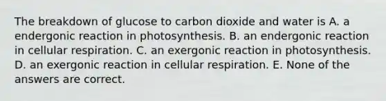 The breakdown of glucose to carbon dioxide and water is A. a endergonic reaction in photosynthesis. B. an endergonic reaction in cellular respiration. C. an exergonic reaction in photosynthesis. D. an exergonic reaction in cellular respiration. E. None of the answers are correct.