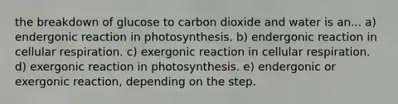 the breakdown of glucose to carbon dioxide and water is an... a) endergonic reaction in photosynthesis. b) endergonic reaction in cellular respiration. c) exergonic reaction in cellular respiration. d) exergonic reaction in photosynthesis. e) endergonic or exergonic reaction, depending on the step.