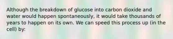 Although the breakdown of glucose into carbon dioxide and water would happen spontaneously, it would take thousands of years to happen on its own. We can speed this process up (in the cell) by: