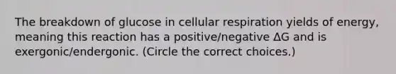 The breakdown of glucose in cellular respiration yields of energy, meaning this reaction has a positive/negative ΔG and is exergonic/endergonic. (Circle the correct choices.)