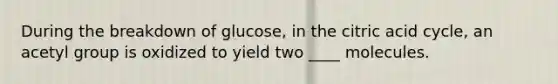 During the breakdown of glucose, in the citric acid cycle, an acetyl group is oxidized to yield two ____ molecules.