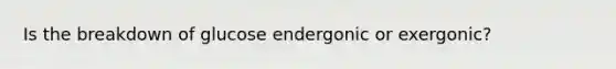 Is the breakdown of glucose endergonic or exergonic?