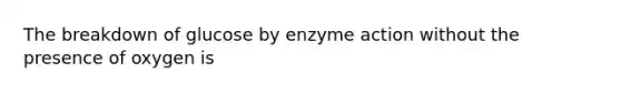 The breakdown of glucose by enzyme action without the presence of oxygen is