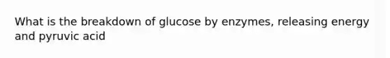 What is the breakdown of glucose by enzymes, releasing energy and pyruvic acid