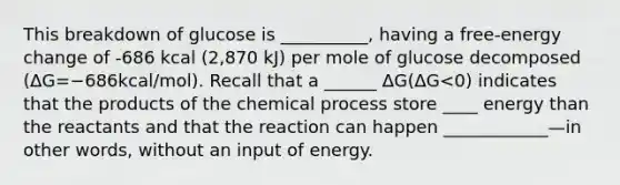 This breakdown of glucose is __________, having a free-energy change of -686 kcal (2,870 kJ) per mole of glucose decomposed (ΔG=−686kcal/mol). Recall that a ______ ΔG(ΔG<0) indicates that the products of the chemical process store ____ energy than the reactants and that the reaction can happen ____________—in other words, without an input of energy.