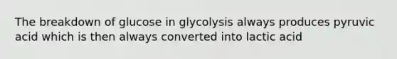 The breakdown of glucose in glycolysis always produces pyruvic acid which is then always converted into lactic acid