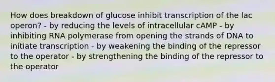 How does breakdown of glucose inhibit transcription of the lac operon? - by reducing the levels of intracellular cAMP - by inhibiting RNA polymerase from opening the strands of DNA to initiate transcription - by weakening the binding of the repressor to the operator - by strengthening the binding of the repressor to the operator