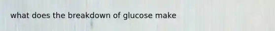 what does the breakdown of glucose make