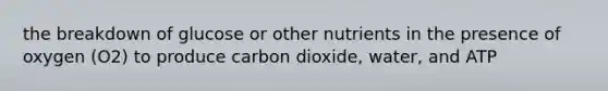 the breakdown of glucose or other nutrients in the presence of oxygen (O2) to produce carbon dioxide, water, and ATP