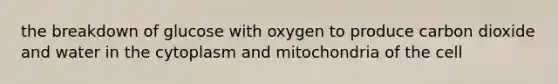 the breakdown of glucose with oxygen to produce carbon dioxide and water in the cytoplasm and mitochondria of the cell