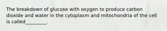 The breakdown of glucose with oxygen to produce carbon dioxide and water in the cytoplasm and mitochondria of the cell is called_________.