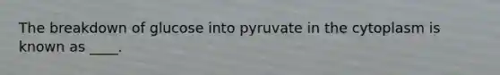 The breakdown of glucose into pyruvate in the cytoplasm is known as ____.