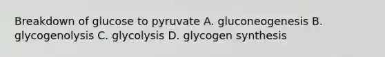 Breakdown of glucose to pyruvate A. gluconeogenesis B. glycogenolysis C. glycolysis D. glycogen synthesis