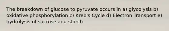 The breakdown of glucose to pyruvate occurs in a) glycolysis b) oxidative phosphorylation c) Kreb's Cycle d) Electron Transport e) hydrolysis of sucrose and starch