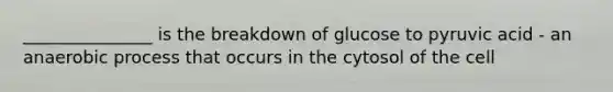 _______________ is the breakdown of glucose to pyruvic acid - an anaerobic process that occurs in the cytosol of the cell