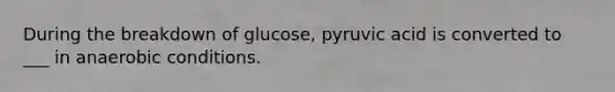 During the breakdown of glucose, pyruvic acid is converted to ___ in anaerobic conditions.