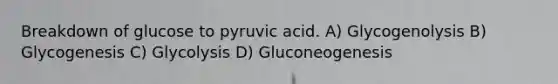 Breakdown of glucose to pyruvic acid. A) Glycogenolysis B) Glycogenesis C) Glycolysis D) Gluconeogenesis